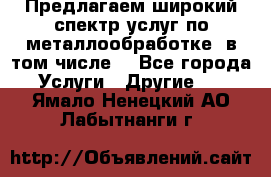 Предлагаем широкий спектр услуг по металлообработке, в том числе: - Все города Услуги » Другие   . Ямало-Ненецкий АО,Лабытнанги г.